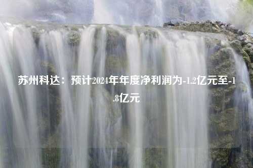 苏州科达：预计2024年年度净利润为-1.2亿元至-1.8亿元